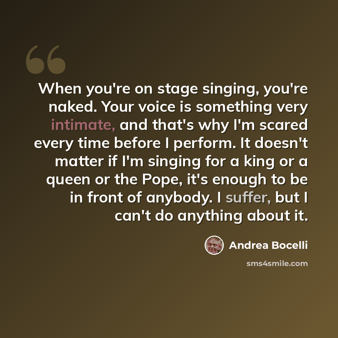 “When you're on stage singing, you're naked. Your voice is something very intimate, and that's why I'm scared every time before I perform. It doesn't matter if I'm singing for a king or a queen or the Pope, it's enough to be in front of anybody. I suffer, but I can't do anything about it.” quote by Andrea Bocelli