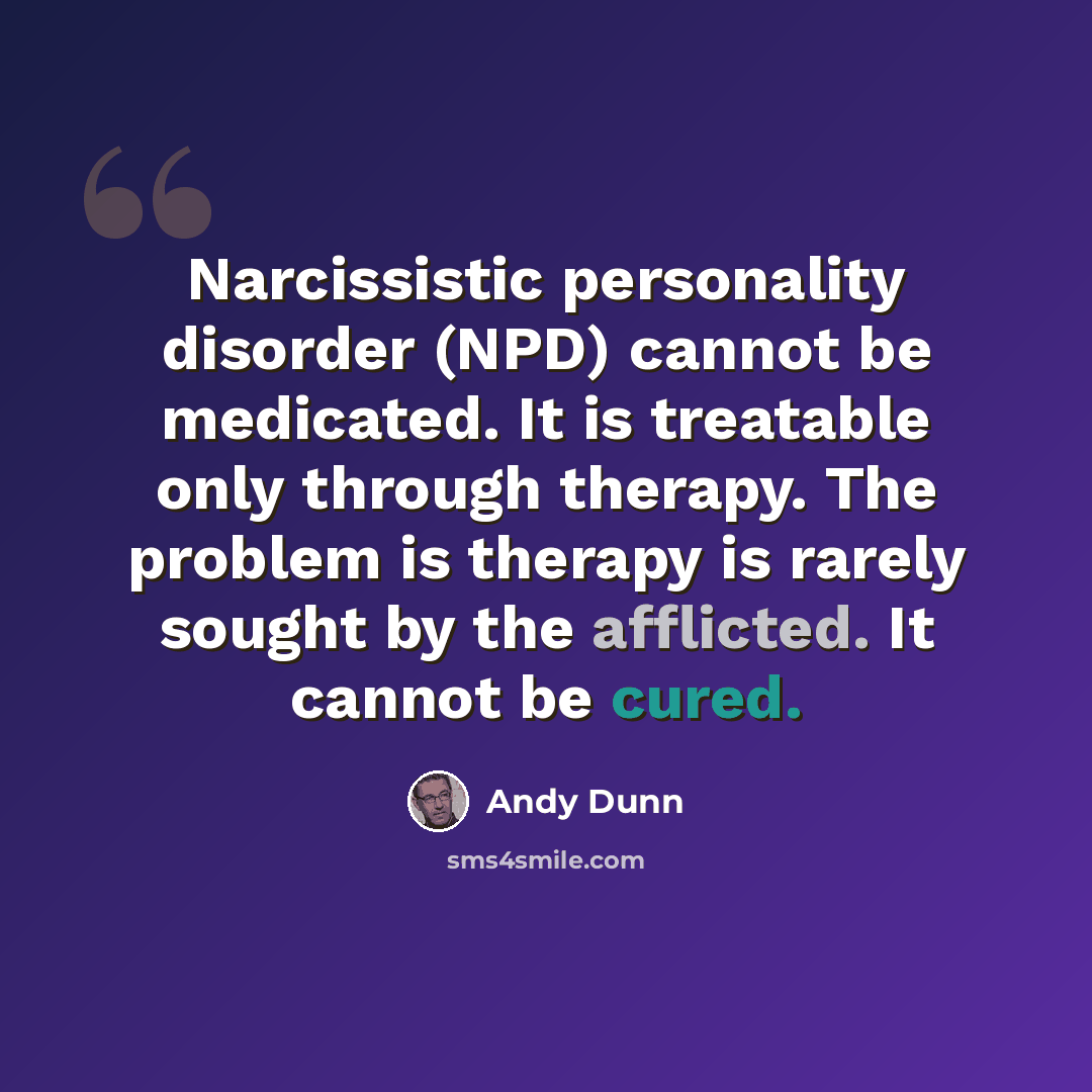 “Narcissistic personality disorder (NPD) cannot be medicated. It is treatable only through therapy. The problem is therapy is rarely sought by the afflicted. It cannot be cured.” quote by Andy Dunn