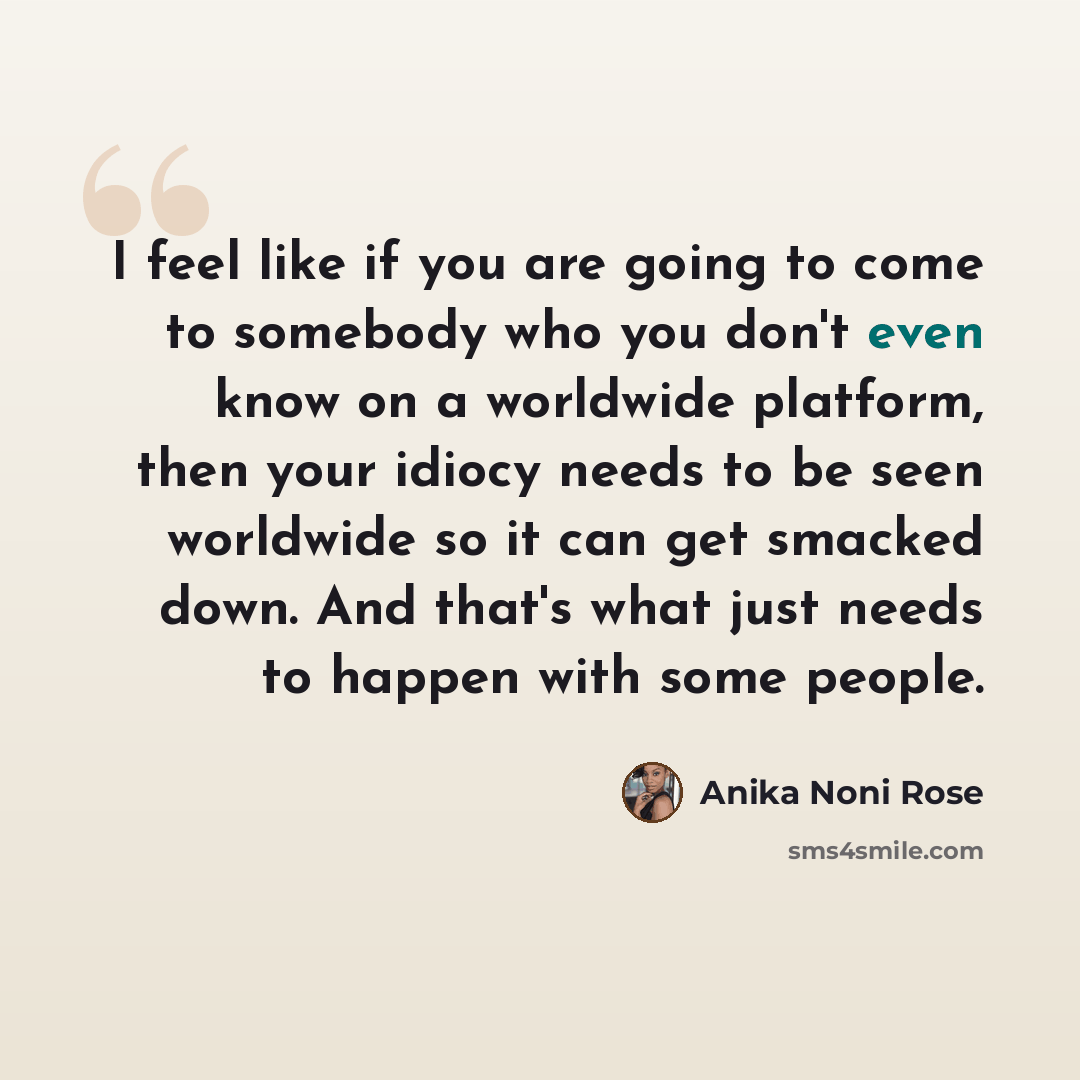 “I feel like if you are going to come to somebody who you don't even know on a worldwide platform, then your idiocy needs to be seen worldwide so it can get smacked down. And that's what just needs to happen with some people.” quote by Anika Noni Rose