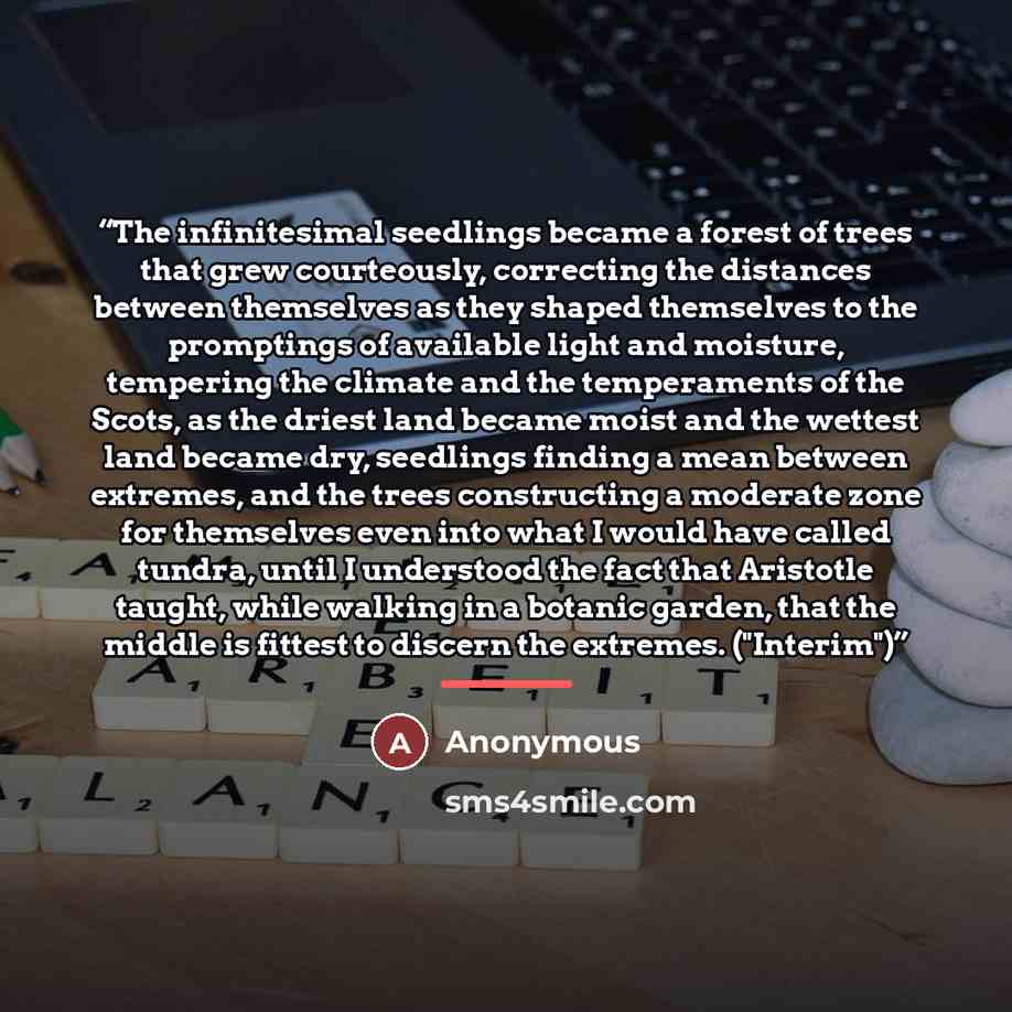 “The infinitesimal seedlings became a forest of trees that grew courteously, correcting the distances between themselves as they shaped themselves to the promptings of available light and moisture, tempering the climate and the temperaments of the Scots, as the driest land became moist and the…” quote by Anonymous