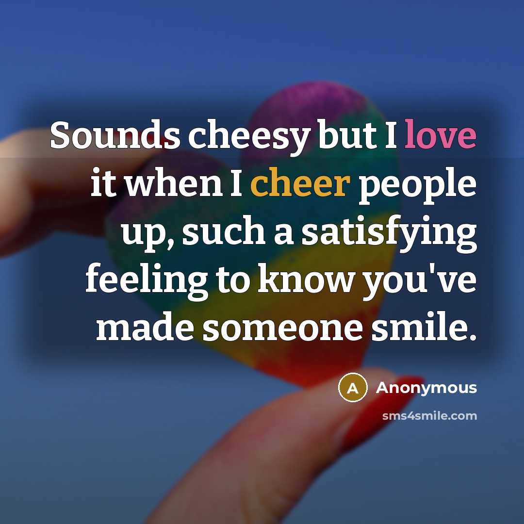“Sounds cheesy but I love it when I cheer people up, such a satisfying feeling to know you've made someone smile.” quote by Anonymous