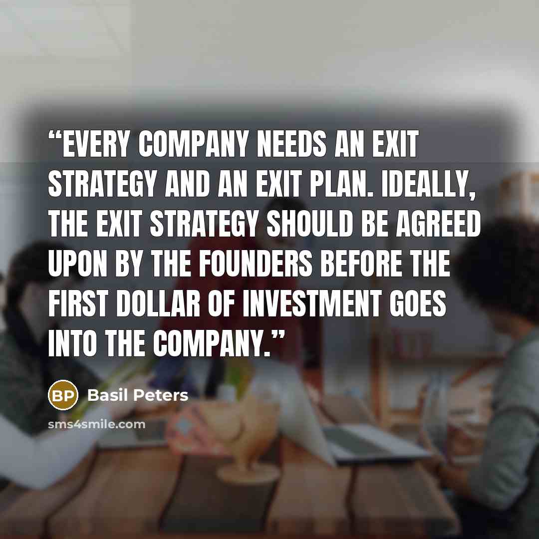 “Every company needs an exit strategy and an exit plan. Ideally, the exit strategy should be agreed upon by the founders before the first dollar of investment goes into the company.” quote by Basil Peters