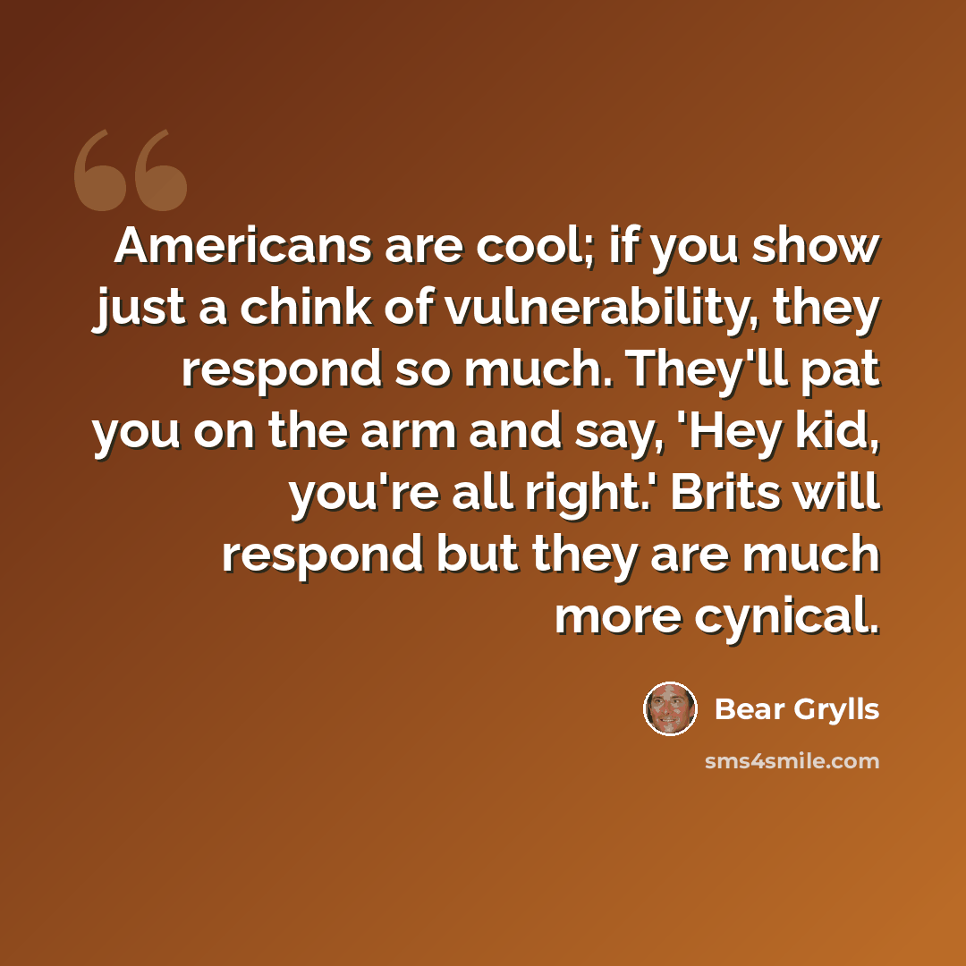 “Americans are cool; if you show just a chink of vulnerability, they respond so much. They'll pat you on the arm and say, 'Hey kid, you're all right.' Brits will respond but they are much more cynical.” quote by Bear Grylls