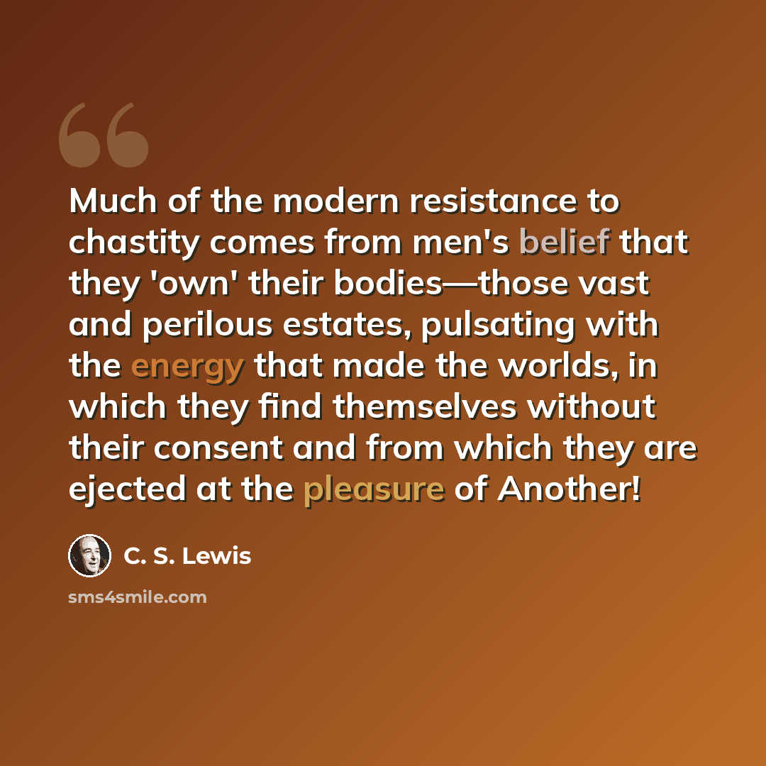 “Much of the modern resistance to chastity comes from men's belief that they 'own' their bodies—those vast and perilous estates, pulsating with the energy that made the worlds, in which they find themselves without their consent and from which they are ejected at the pleasure of Another!” quote by C. S. Lewis