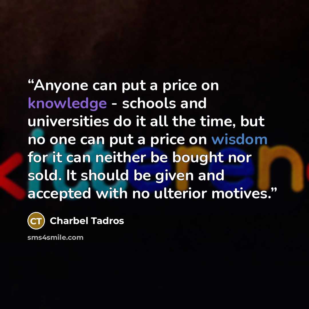“Anyone can put a price on knowledge - schools and universities do it all the time, but no one can put a price on wisdom for it can neither be bought nor sold. It should be given and accepted with no ulterior motives.” quote by Charbel Tadros