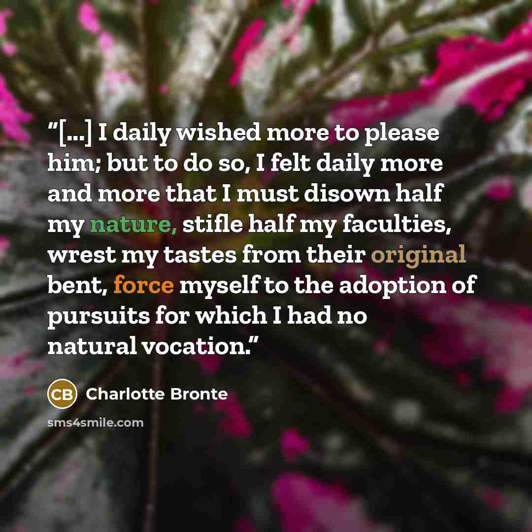 “[...] I daily wished more to please him; but to do so, I felt daily more and more that I must disown half my nature, stifle half my faculties, wrest my tastes from their original bent, force myself to the adoption of pursuits for which I had no natural vocation.” quote by Charlotte Brontë