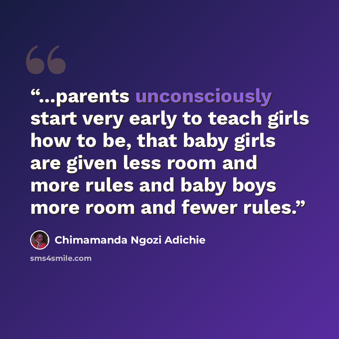 “...parents unconsciously start very early to teach girls how to be, that baby girls are given less room and more rules and baby boys more room and fewer rules.” quote by Chimamanda Ngozi Adichie