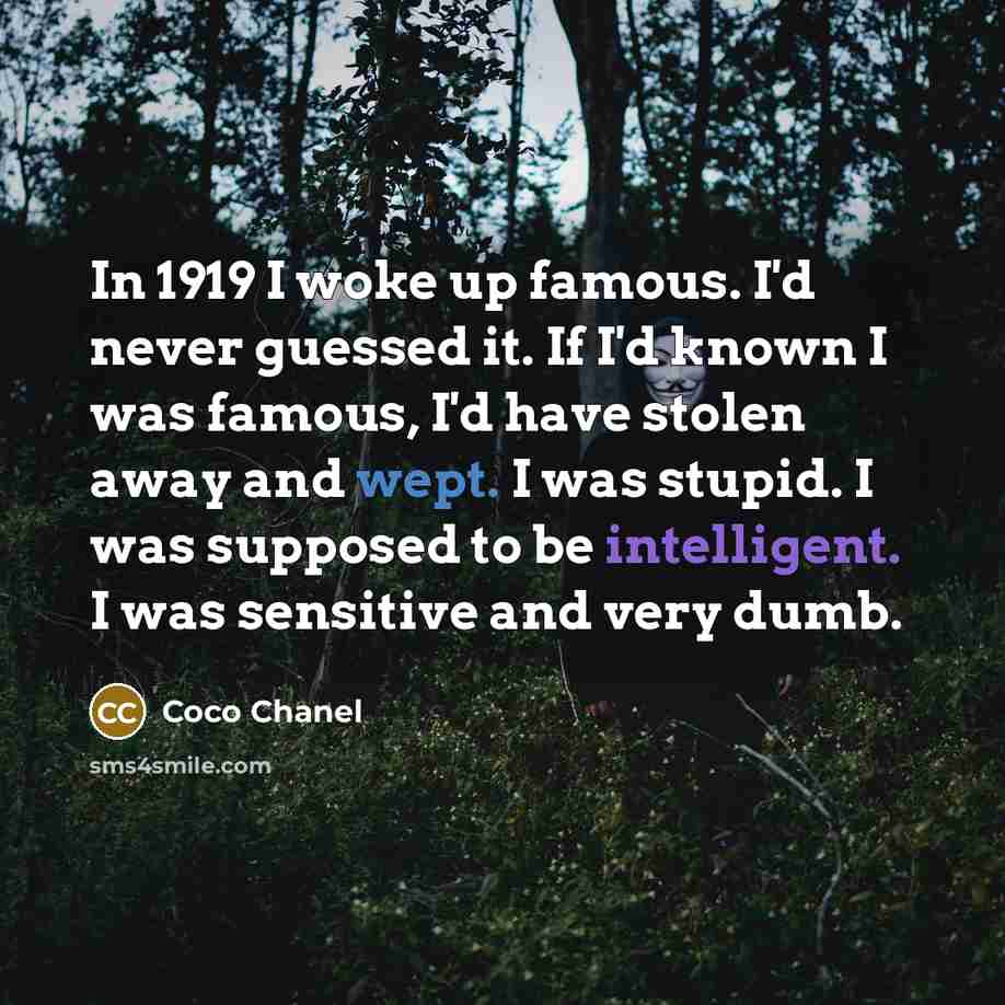 “In 1919 I woke up famous. I'd never guessed it. If I'd known I was famous, I'd have stolen away and wept. I was stupid. I was supposed to be intelligent. I was sensitive and very dumb.” quote by Coco Chanel