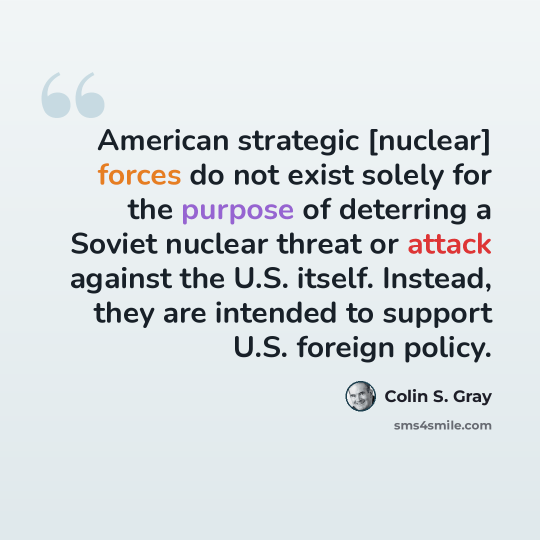 “American strategic [nuclear] forces do not exist solely for the purpose of deterring a Soviet nuclear threat or attack against the U.S. itself. Instead, they are intended to support U.S. foreign policy.” quote by Colin S. Gray