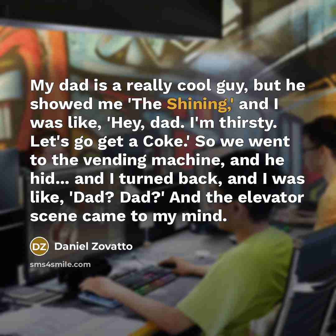 “My dad is a really cool guy, but he showed me 'The Shining,' and I was like, 'Hey, dad. I'm thirsty. Let's go get a Coke.' So we went to the vending machine, and he hid... and I turned back, and I was like, 'Dad? Dad?' And the elevator scene came to my mind.” quote by Daniel Zovatto