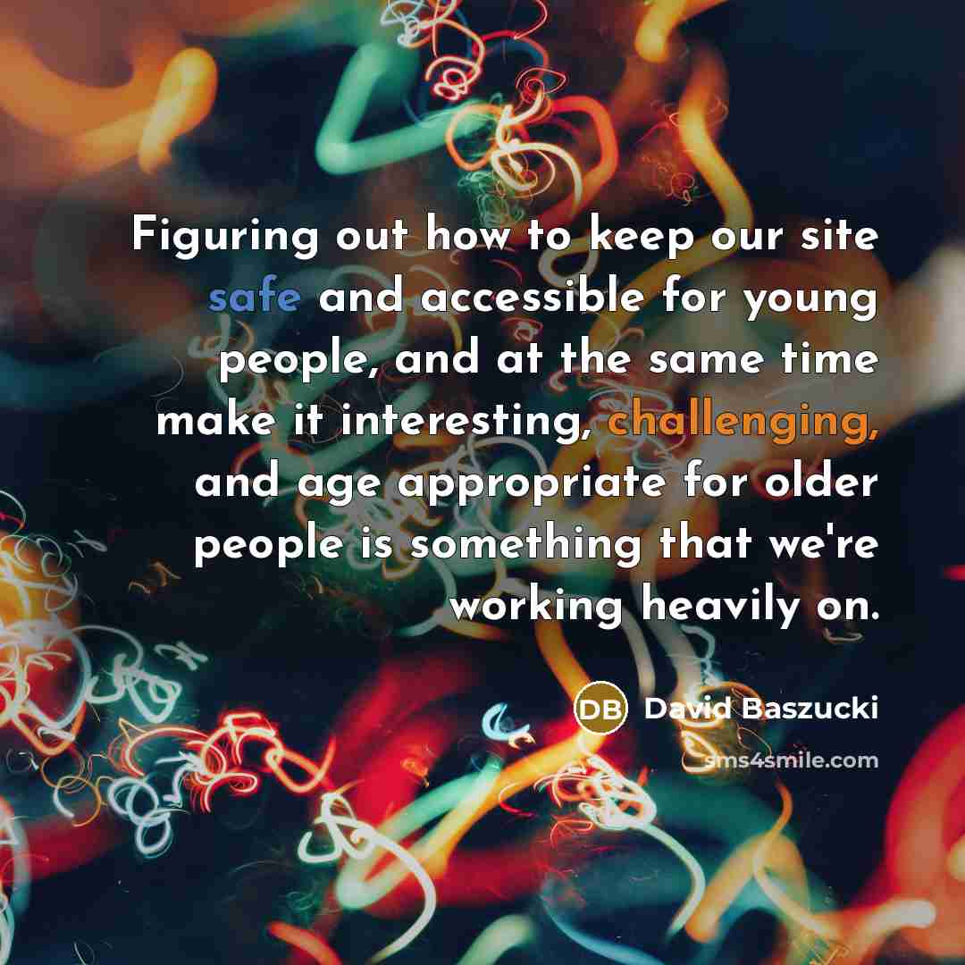 “Figuring out how to keep our site safe and accessible for young people, and at the same time make it interesting, challenging, and age appropriate for older people is something that we're working heavily on.” quote by David Baszucki