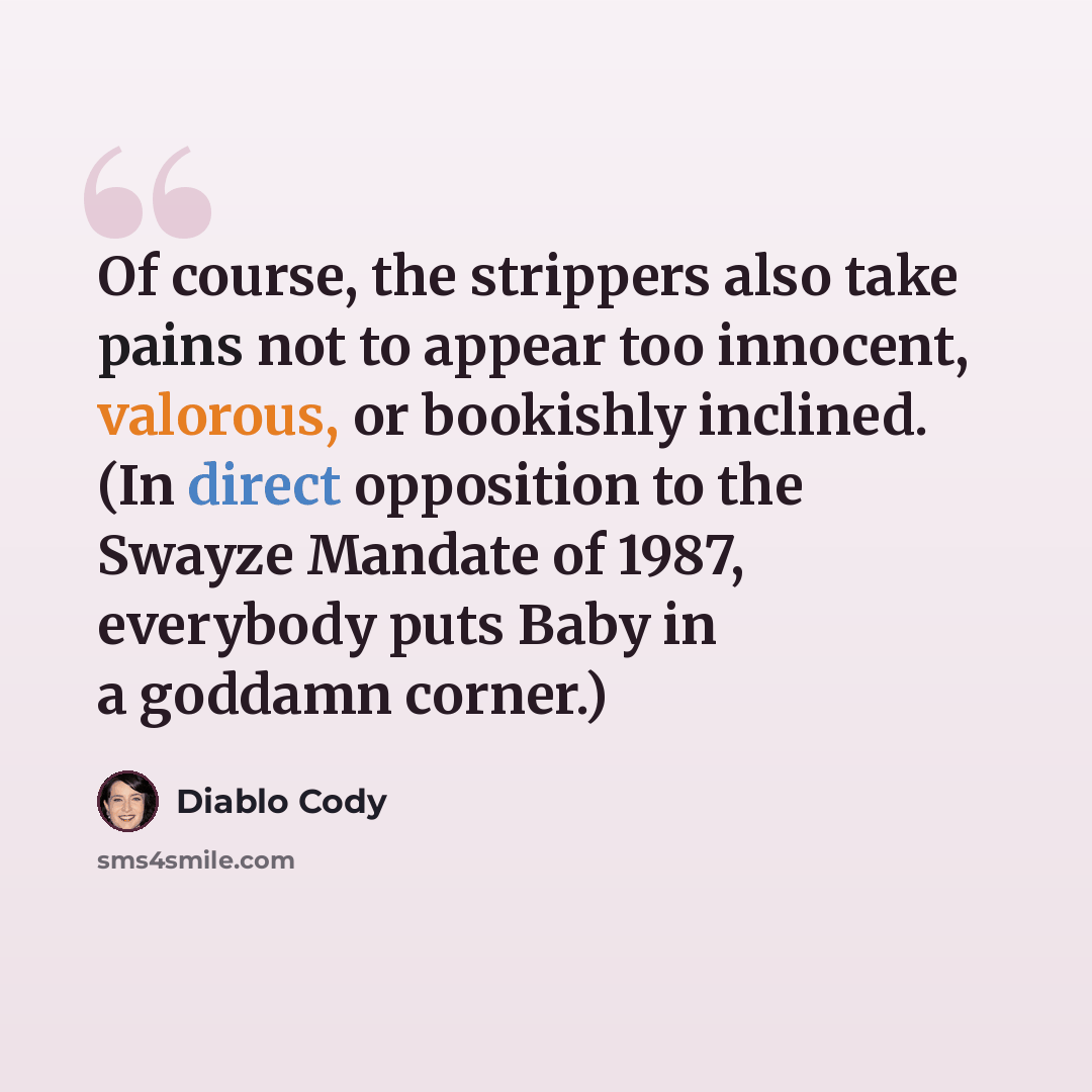 “Of course, the strippers also take pains not to appear too innocent, valorous, or bookishly inclined. (In direct opposition to the Swayze Mandate of 1987, everybody puts Baby in a goddamn corner.)” quote by Diablo Cody