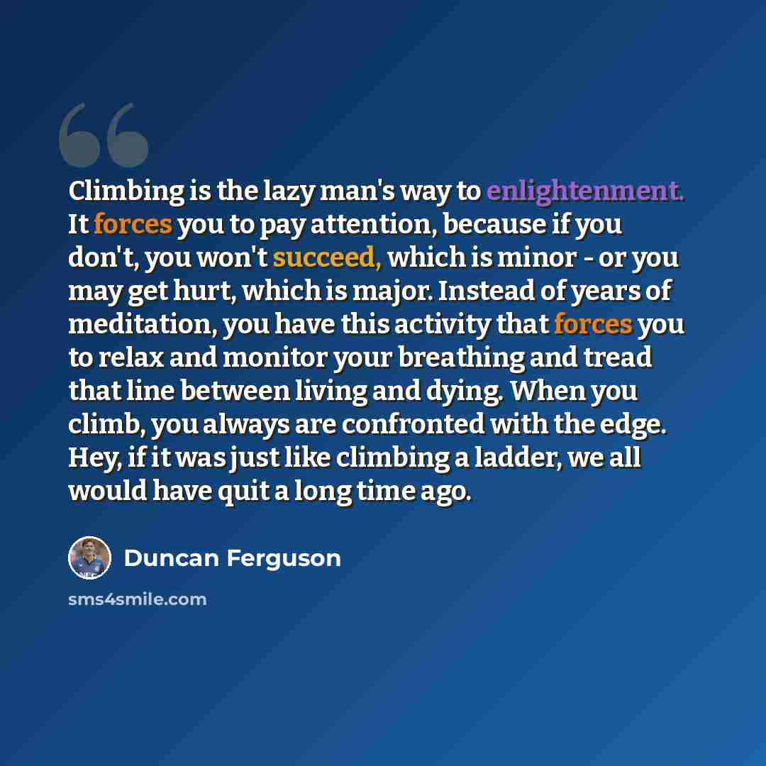 “Climbing is the lazy man's way to enlightenment. It forces you to pay attention, because if you don't, you won't succeed, which is minor - or you may get hurt, which is major. Instead of years of meditation, you have this activity that forces you to relax and monitor your breathing and tread that…” quote by Duncan Ferguson