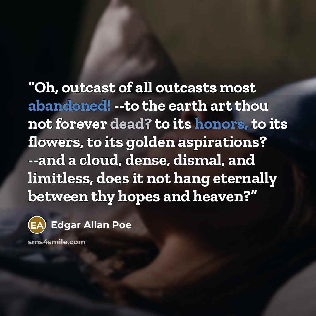 “Oh, outcast of all outcasts most abandoned! --to the earth art thou not forever dead? to its honors, to its flowers, to its golden aspirations? --and a cloud, dense, dismal, and limitless, does it not hang eternally between thy hopes and heaven?” quote by Edgar Allan Poe