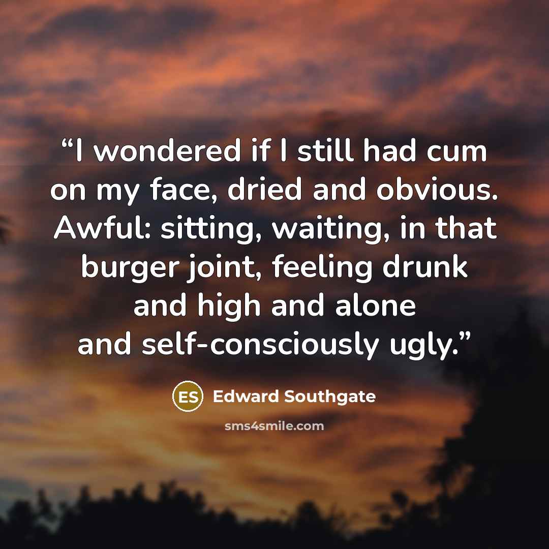 “I wondered if I still had cum on my face, dried and obvious. Awful: sitting, waiting, in that burger joint, feeling drunk and high and alone and self-consciously ugly.” quote by Edward Southgate