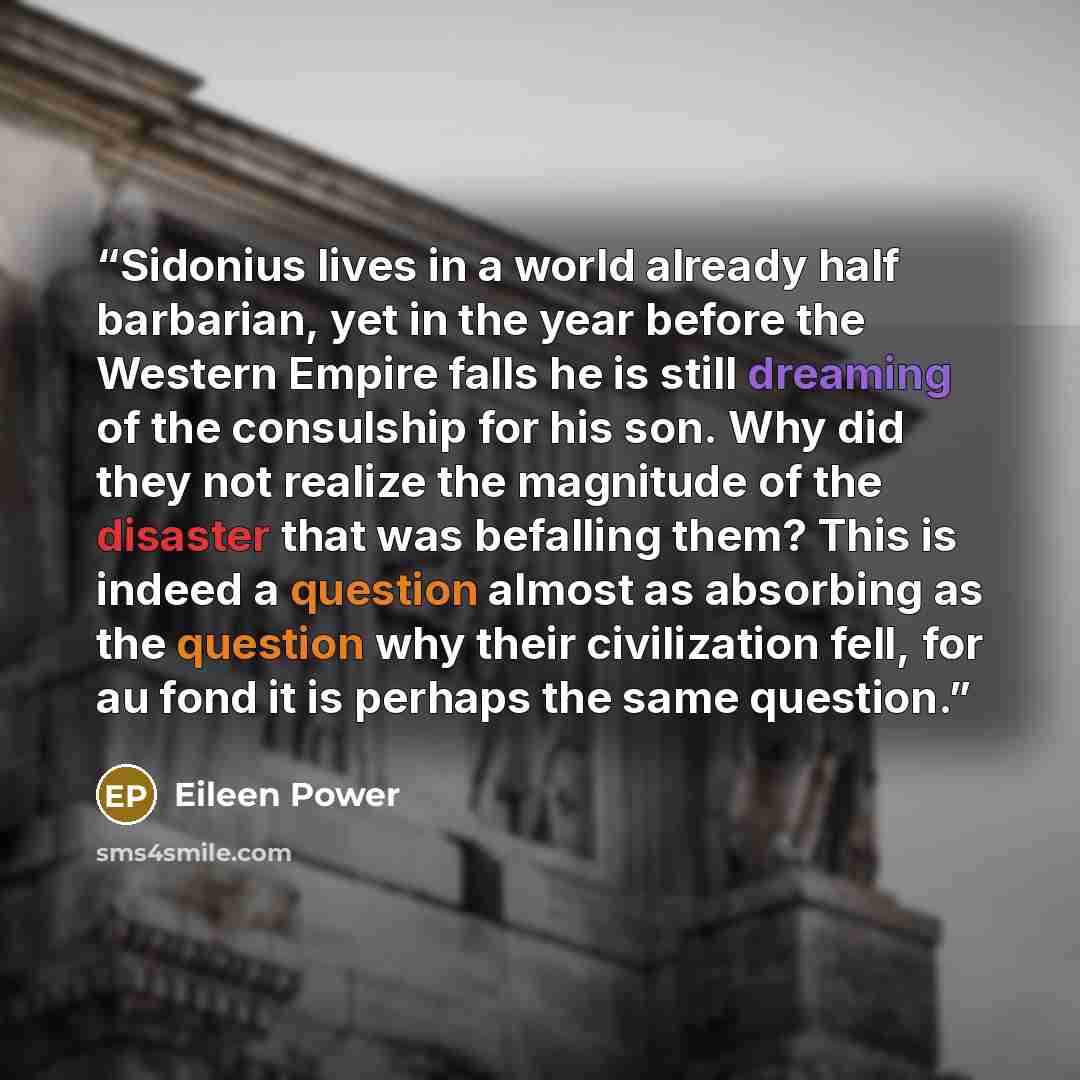 “Sidonius lives in a world already half barbarian, yet in the year before the Western Empire falls he is still dreaming of the consulship for his son. Why did they not realize the magnitude of the disaster that was befalling them? This is indeed a question almost as absorbing as the question why…” quote by Eileen Power
