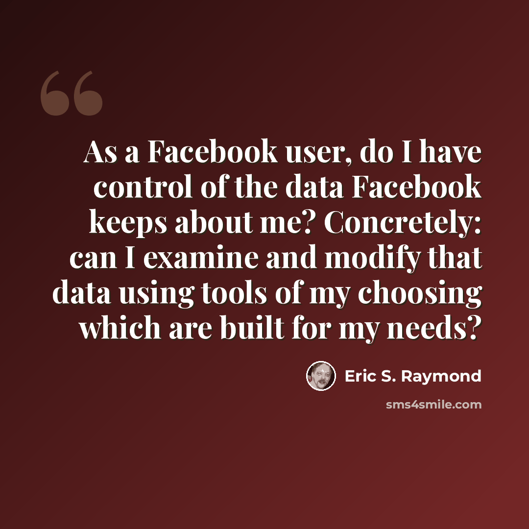“As a Facebook user, do I have control of the data Facebook keeps about me? Concretely: can I examine and modify that data using tools of my choosing which are built for my needs?” quote by Eric S. Raymond
