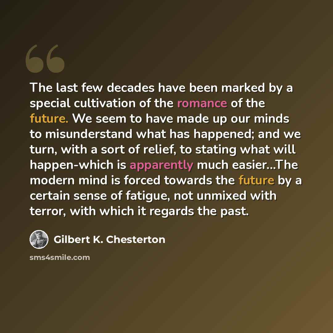 “The last few decades have been marked by a special cultivation of the romance of the future. We seem to have made up our minds to misunderstand what has happened; and we turn, with a sort of relief, to stating what will happen-which is apparently much easier...The modern mind is forced towards the…” quote by Gilbert K. Chesterton