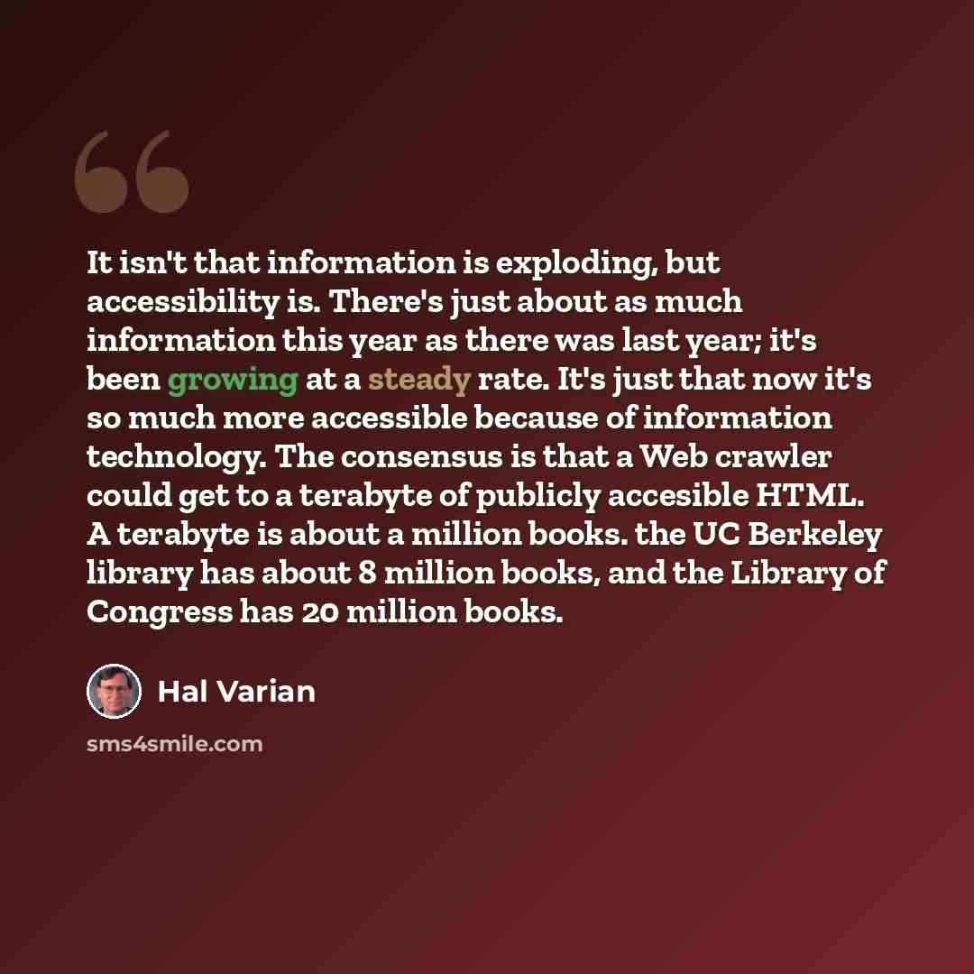 “It isn't that information is exploding, but accessibility is. There's just about as much information this year as there was last year; it's been growing at a steady rate. It's just that now it's so much more accessible because of information technology. The consensus is that a Web crawler could…” quote by Hal Varian