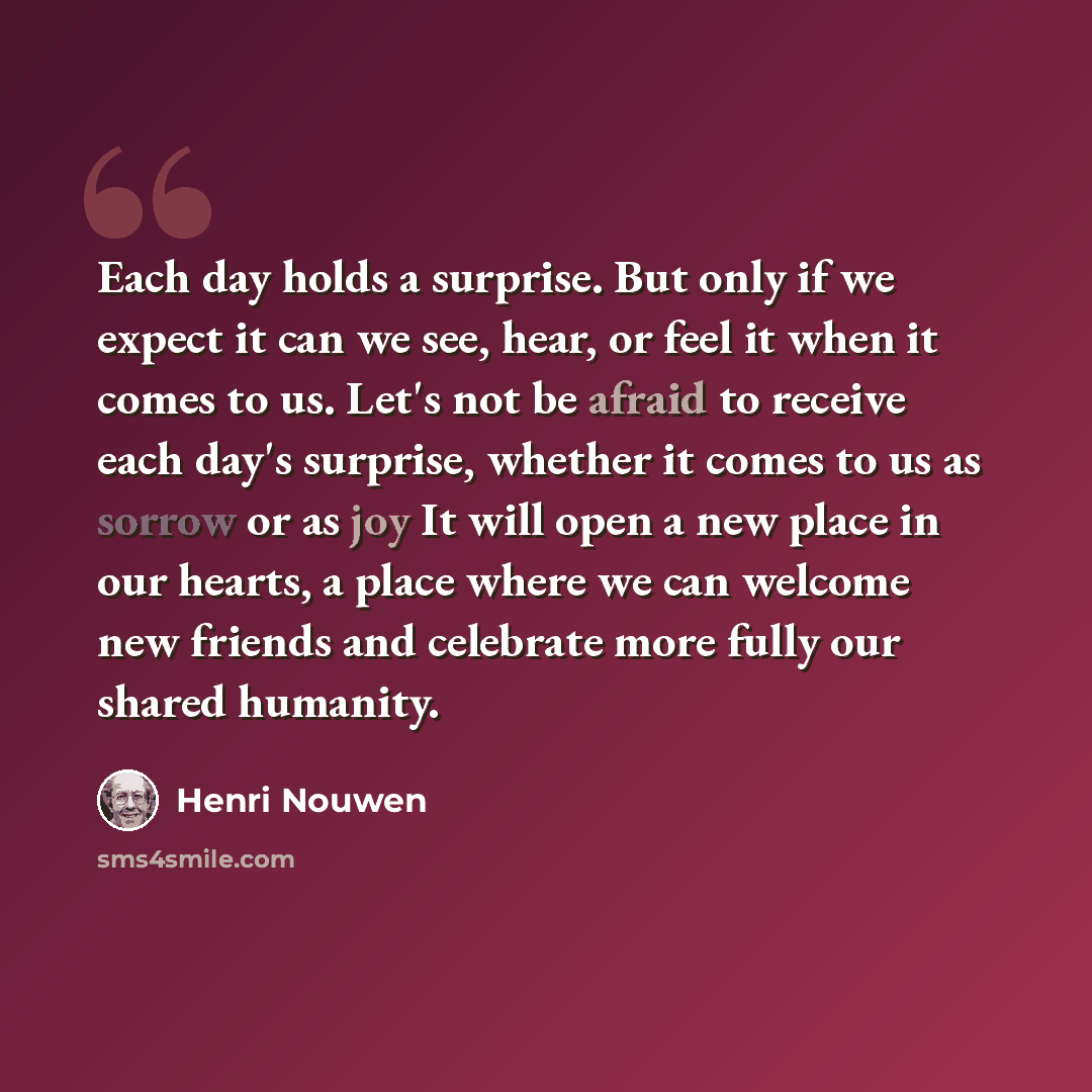 “Each day holds a surprise. But only if we expect it can we see, hear, or feel it when it comes to us. Let's not be afraid to receive each day's surprise, whether it comes to us as sorrow or as joy It will open a new place in our hearts, a place where we can welcome new friends and celebrate more…” quote by Henri Nouwen