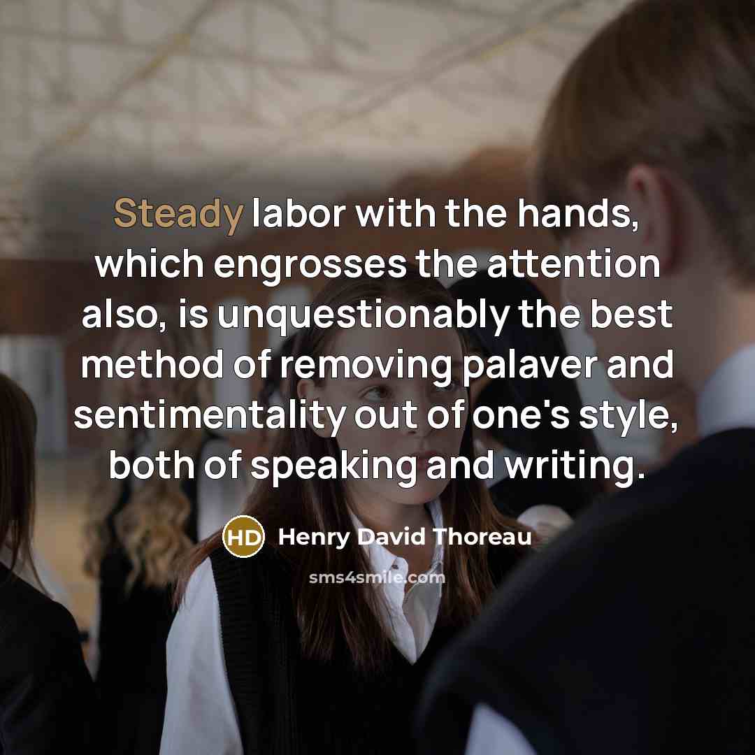 “Steady labor with the hands, which engrosses the attention also, is unquestionably the best method of removing palaver and sentimentality out of one's style, both of speaking and writing.” quote by Henry David Thoreau