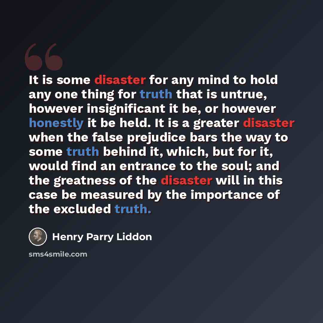 “It is some disaster for any mind to hold any one thing for truth that is untrue, however insignificant it be, or however honestly it be held. It is a greater disaster when the false prejudice bars the way to some truth behind it, which, but for it, would find an entrance to the soul; and the…” quote by Henry Parry Liddon
