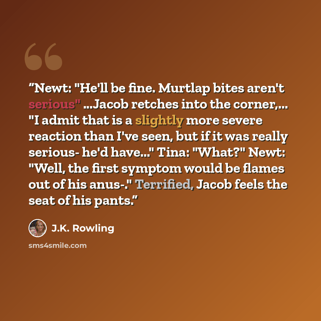 “Newt: "He'll be fine. Murtlap bites aren't serious" ...Jacob retches into the corner,... "I admit that is a slightly more severe reaction than I've seen, but if it was really serious- he'd have..." Tina: "What?" Newt: "Well, the first symptom would be flames out of his anus-." Terrified, Jacob…” quote by J.K. Rowling