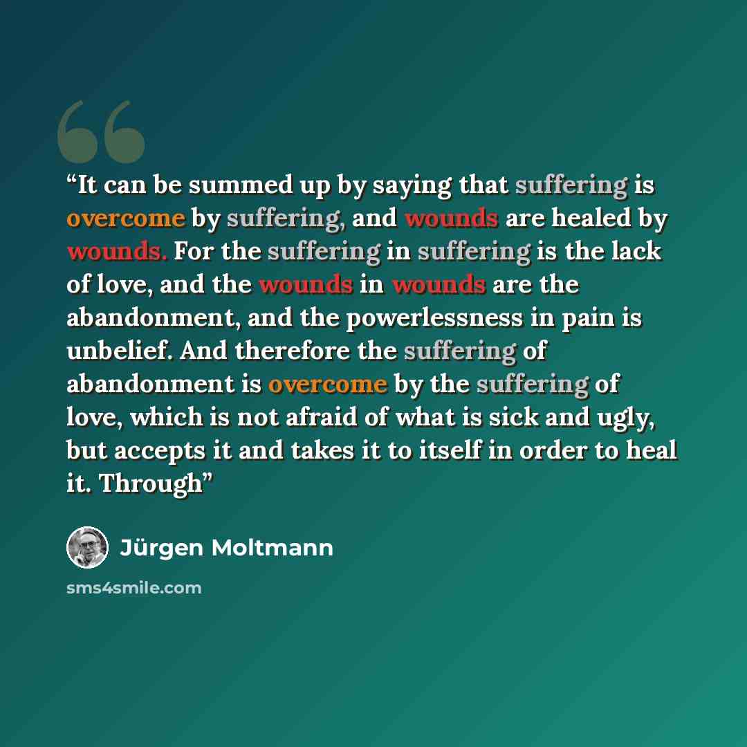 “It can be summed up by saying that suffering is overcome by suffering, and wounds are healed by wounds. For the suffering in suffering is the lack of love, and the wounds in wounds are the abandonment, and the powerlessness in pain is unbelief. And therefore the suffering of abandonment is…” quote by Jurgen Moltmann