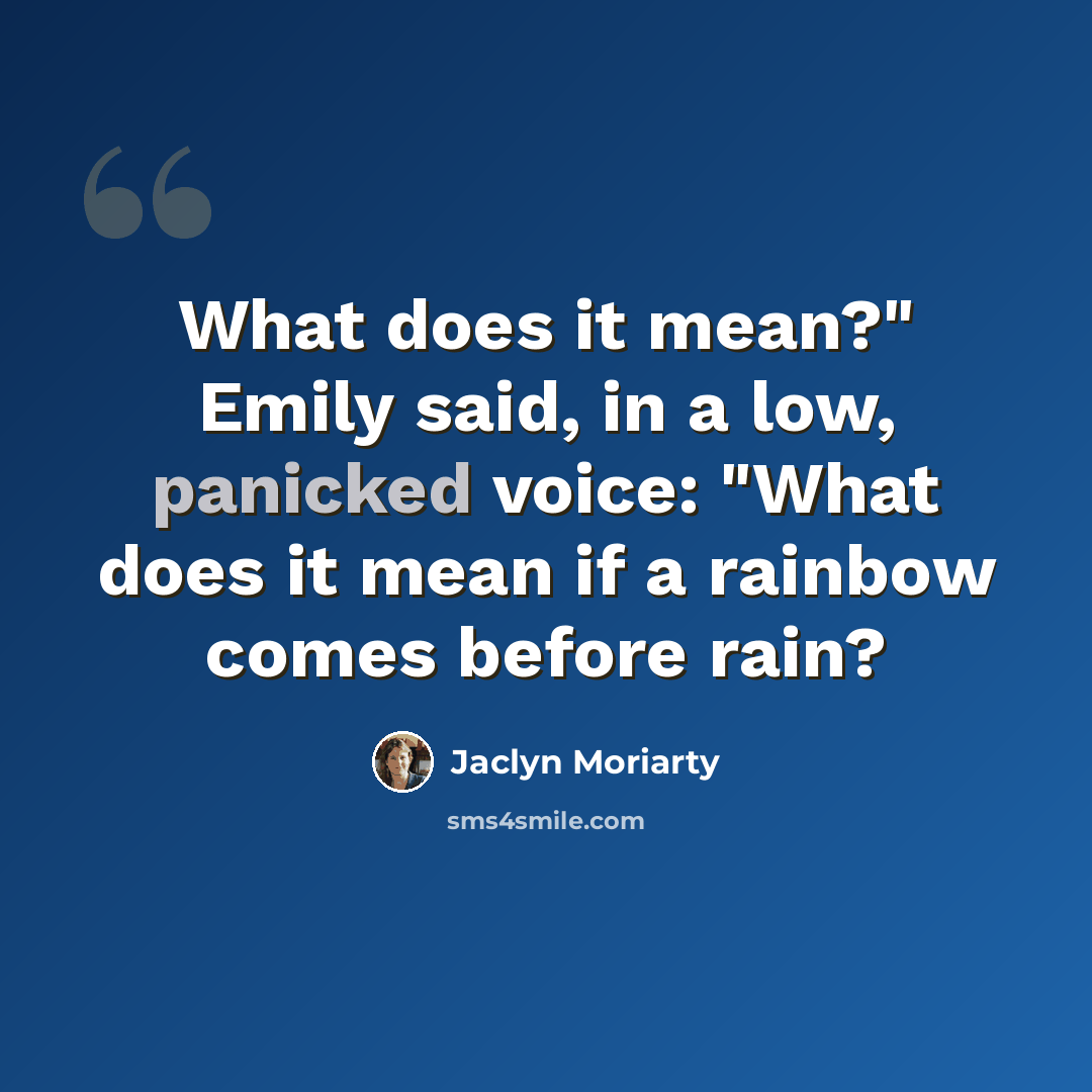 “What does it mean?" Emily said, in a low, panicked voice: "What does it mean if a rainbow comes before rain?” quote by Jaclyn Moriarty