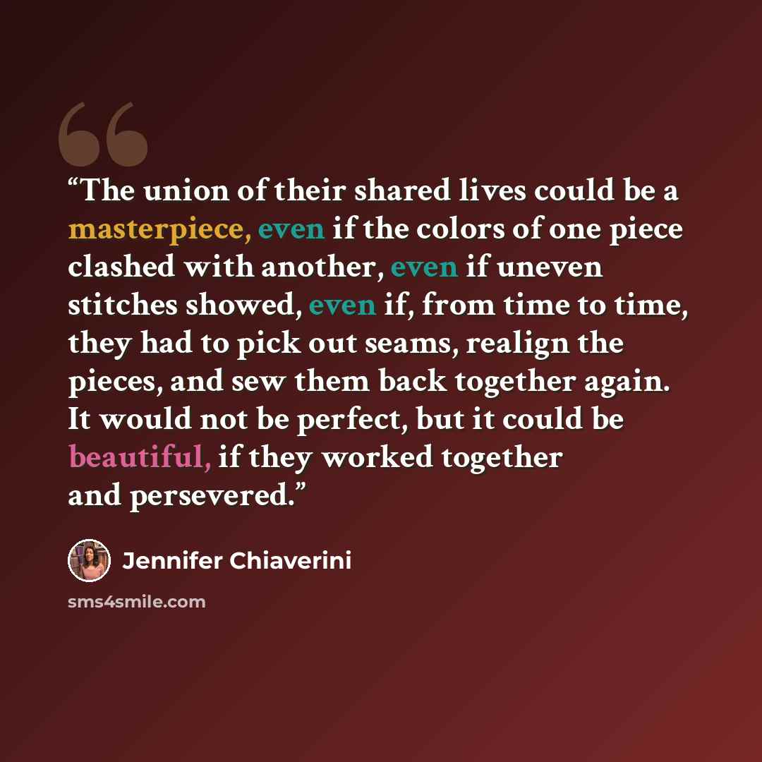 “The union of their shared lives could be a masterpiece, even if the colors of one piece clashed with another, even if uneven stitches showed, even if, from time to time, they had to pick out seams, realign the pieces, and sew them back together again. It would not be perfect, but it could be…” quote by Jennifer Chiaverini