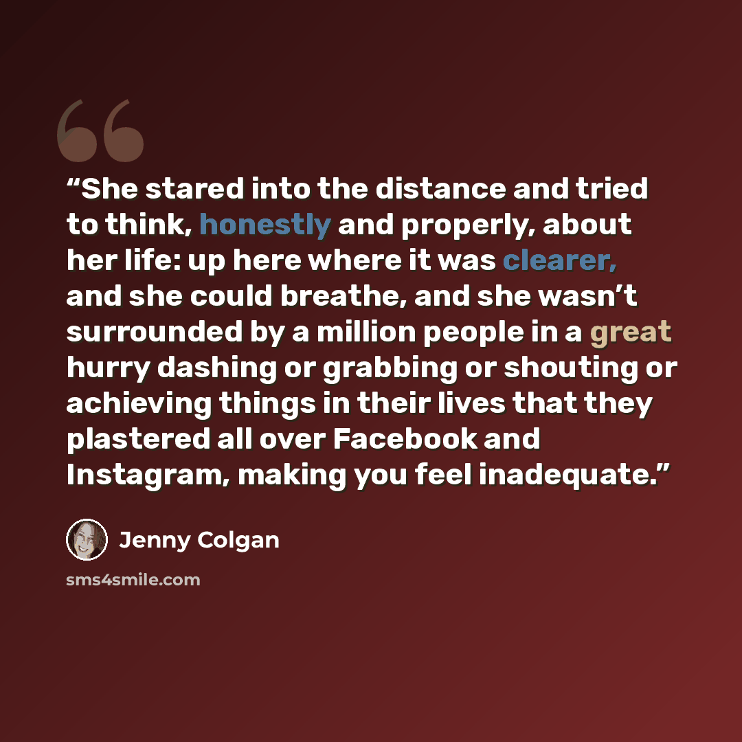 “She stared into the distance and tried to think, honestly and properly, about her life: up here where it was clearer, and she could breathe, and she wasn’t surrounded by a million people in a great hurry dashing or grabbing or shouting or achieving things in their lives that they plastered all…” quote by Jenny Colgan