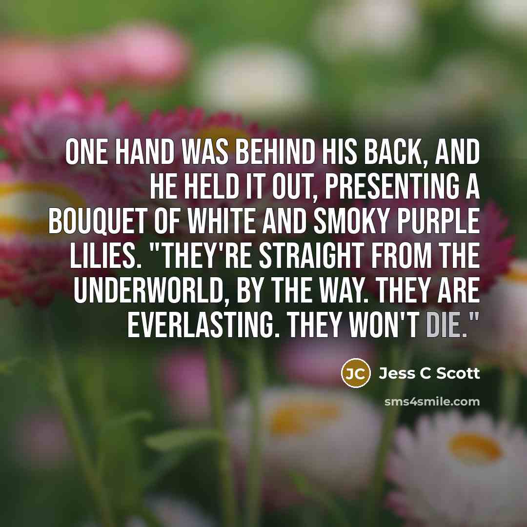 “One hand was behind his back, and he held it out, presenting a bouquet of white and smoky purple lilies. "They're straight from the underworld, by the way. They are everlasting. They won't die."” quote by Jess C Scott