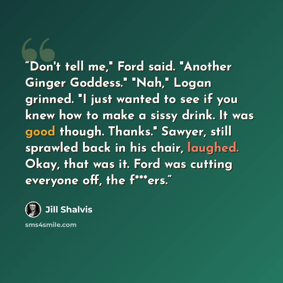 “Don't tell me," Ford said. "Another Ginger Goddess." "Nah," Logan grinned. "I just wanted to see if you knew how to make a sissy drink. It was good though. Thanks." Sawyer, still sprawled back in his chair, laughed. Okay, that was it. Ford was cutting everyone off, the f***ers.” quote by Jill Shalvis