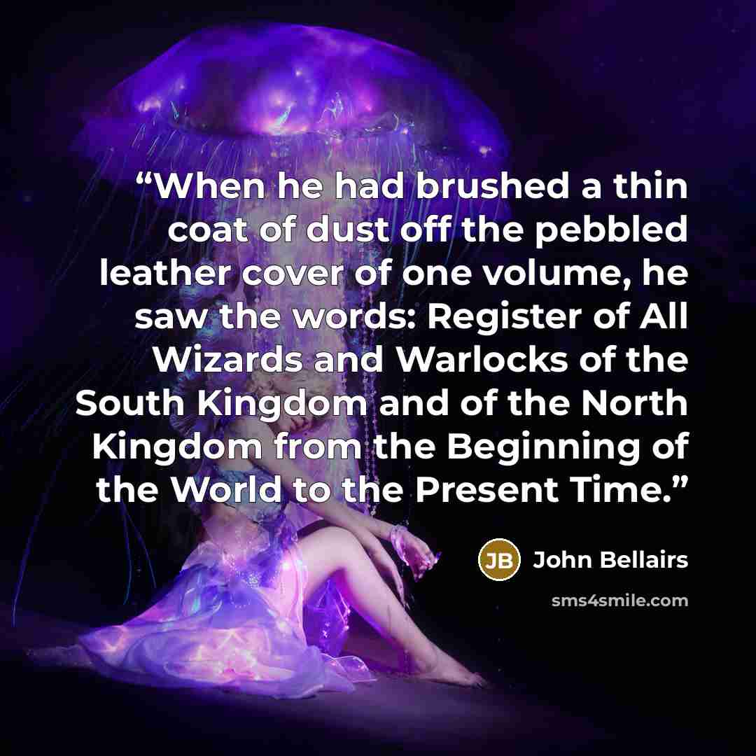 “When he had brushed a thin coat of dust off the pebbled leather cover of one volume, he saw the words: Register of All Wizards and Warlocks of the South Kingdom and of the North Kingdom from the Beginning of the World to the Present Time.” quote by John Bellairs