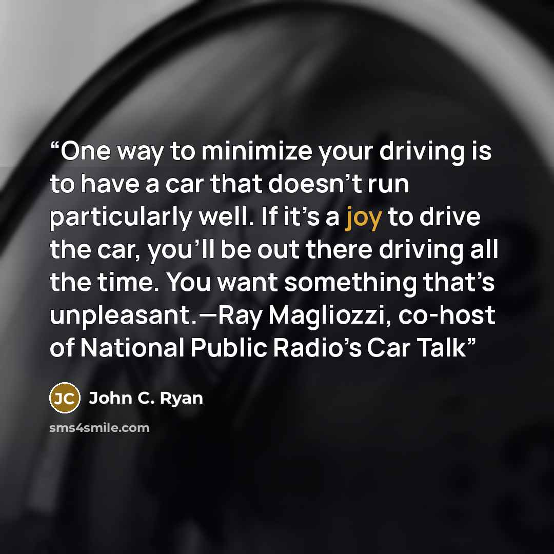 “One way to minimize your driving is to have a car that doesn’t run particularly well. If it’s a joy to drive the car, you’ll be out there driving all the time. You want something that’s unpleasant.—Ray Magliozzi, co-host of National Public Radio’s Car Talk” quote by John C. Ryan