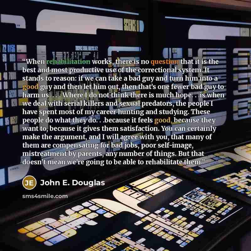 “When rehabilitation works, there is no question that it is the best and most productive use of the correctional system. It stands to reason: if we can take a bad guy and turn him into a good guy and then let him out, then that’s one fewer bad guy to harm us. . . . Where I do not think there is…” quote by John E. Douglas