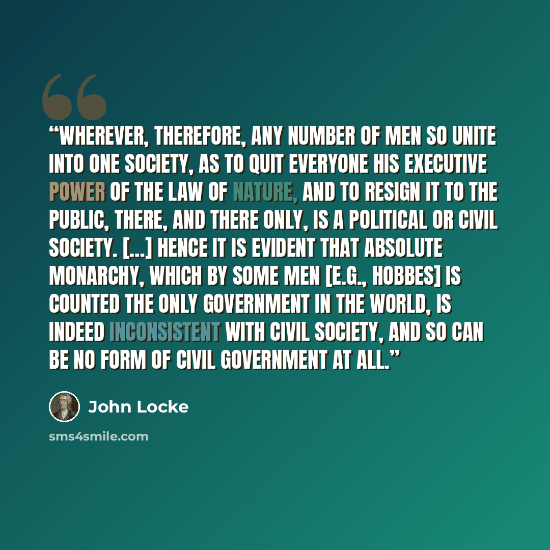 “Wherever, therefore, any number of men so unite into one society, as to quit everyone his executive power of the law of Nature, and to resign it to the public, there, and there only, is a political or civil society. […] Hence it is evident that absolute monarchy, which by some men [e.g., Hobbes]…” quote by John Locke