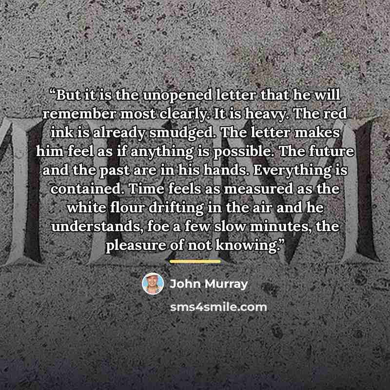 “But it is the unopened letter that he will remember most clearly. It is heavy. The red ink is already smudged. The letter makes him feel as if anything is possible. The future and the past are in his hands. Everything is contained. Time feels as measured as the white flour drifting in the air and…” quote by John Murray