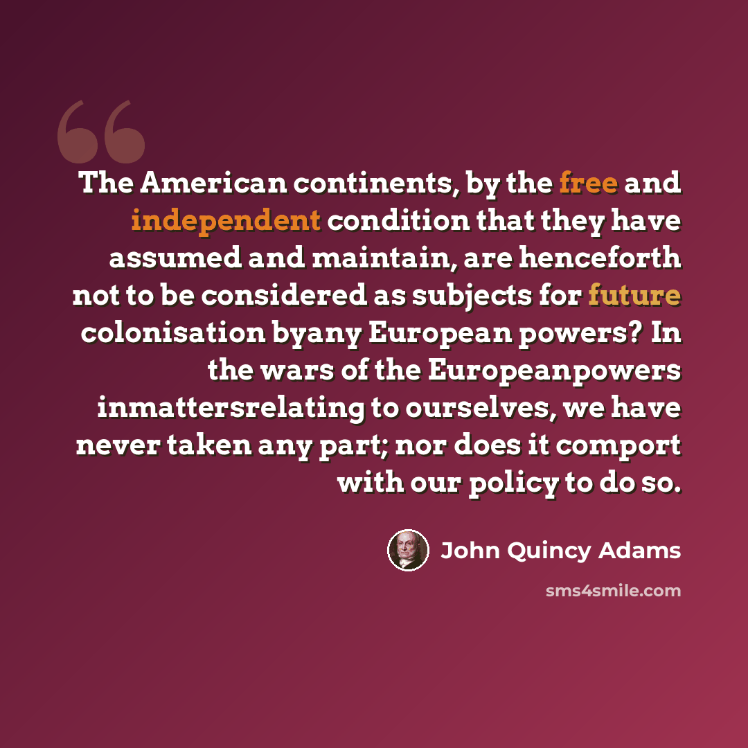 “The American continents, by the free and independent condition that they have assumed and maintain, are henceforth not to be considered as subjects for future colonisation byany European powers? In the wars of the Europeanpowers inmattersrelating to ourselves, we have never taken any part; nor…” quote by John Quincy Adams