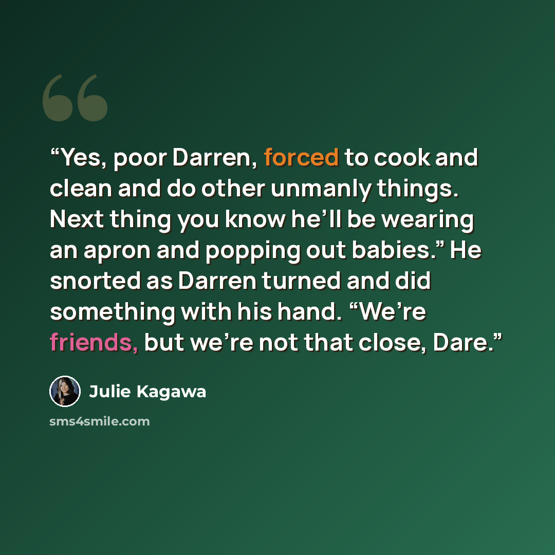 “Yes, poor Darren, forced to cook and clean and do other unmanly things. Next thing you know he’ll be wearing an apron and popping out babies.” He snorted as Darren turned and did something with his hand. “We’re friends, but we’re not that close, Dare.” quote by Julie Kagawa