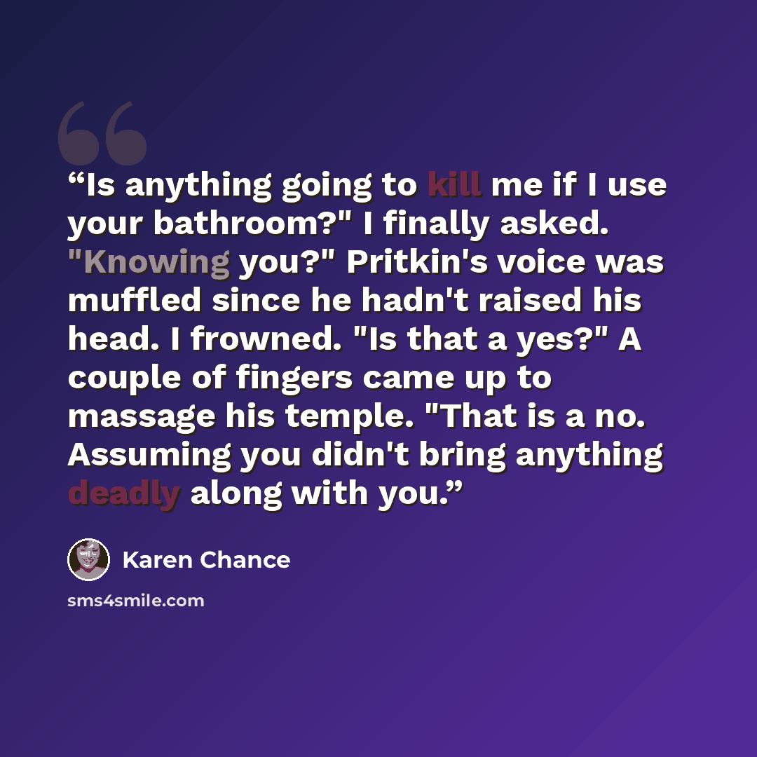 “Is anything going to kill me if I use your bathroom?" I finally asked. "Knowing you?" Pritkin's voice was muffled since he hadn't raised his head. I frowned. "Is that a yes?" A couple of fingers came up to massage his temple. "That is a no. Assuming you didn't bring anything deadly along with you.” quote by Karen Chance