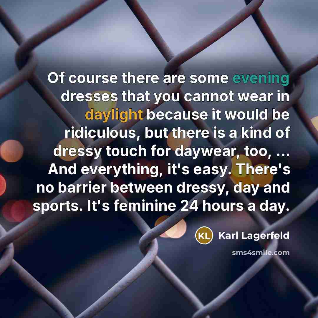 “Of course there are some evening dresses that you cannot wear in daylight because it would be ridiculous, but there is a kind of dressy touch for daywear, too, ... And everything, it's easy. There's no barrier between dressy, day and sports. It's feminine 24 hours a day.” quote by Karl Lagerfeld