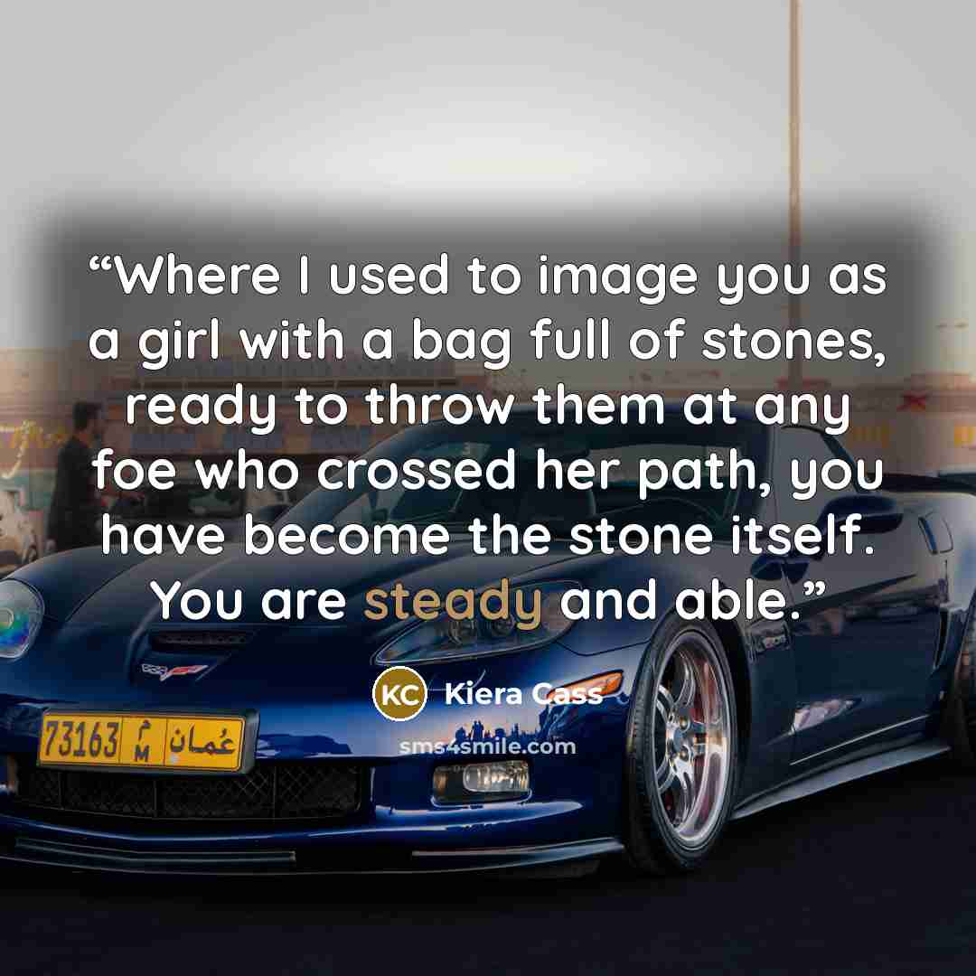 “Where I used to image you as a girl with a bag full of stones, ready to throw them at any foe who crossed her path, you have become the stone itself. You are steady and able.” quote by Kiera Cass