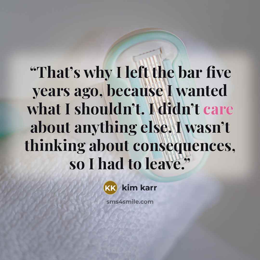 “That’s why I left the bar five years ago, because I wanted what I shouldn’t. I didn’t care about anything else. I wasn’t thinking about consequences, so I had to leave.” quote by Kim Karr