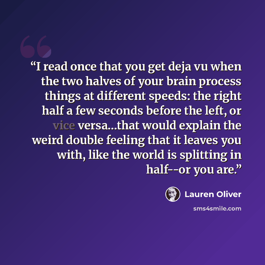 “I read once that you get deja vu when the two halves of your brain process things at different speeds: the right half a few seconds before the left, or vice versa…that would explain the weird double feeling that it leaves you with, like the world is splitting in half--or you are.” quote by Lauren Oliver