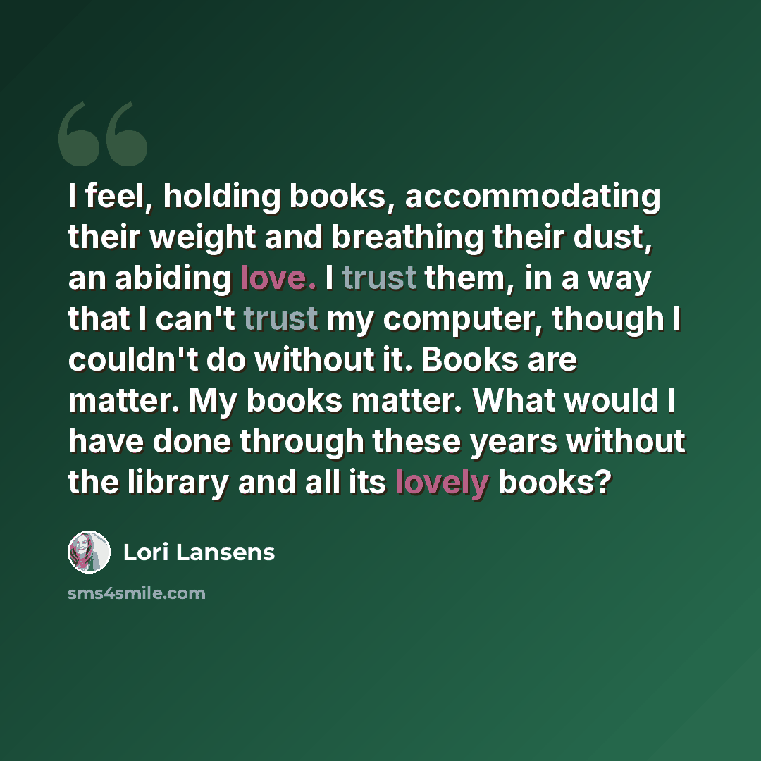 “I feel, holding books, accommodating their weight and breathing their dust, an abiding love. I trust them, in a way that I can't trust my computer, though I couldn't do without it. Books are matter. My books matter. What would I have done through these years without the library and all its lovely…” quote by Lori Lansens
