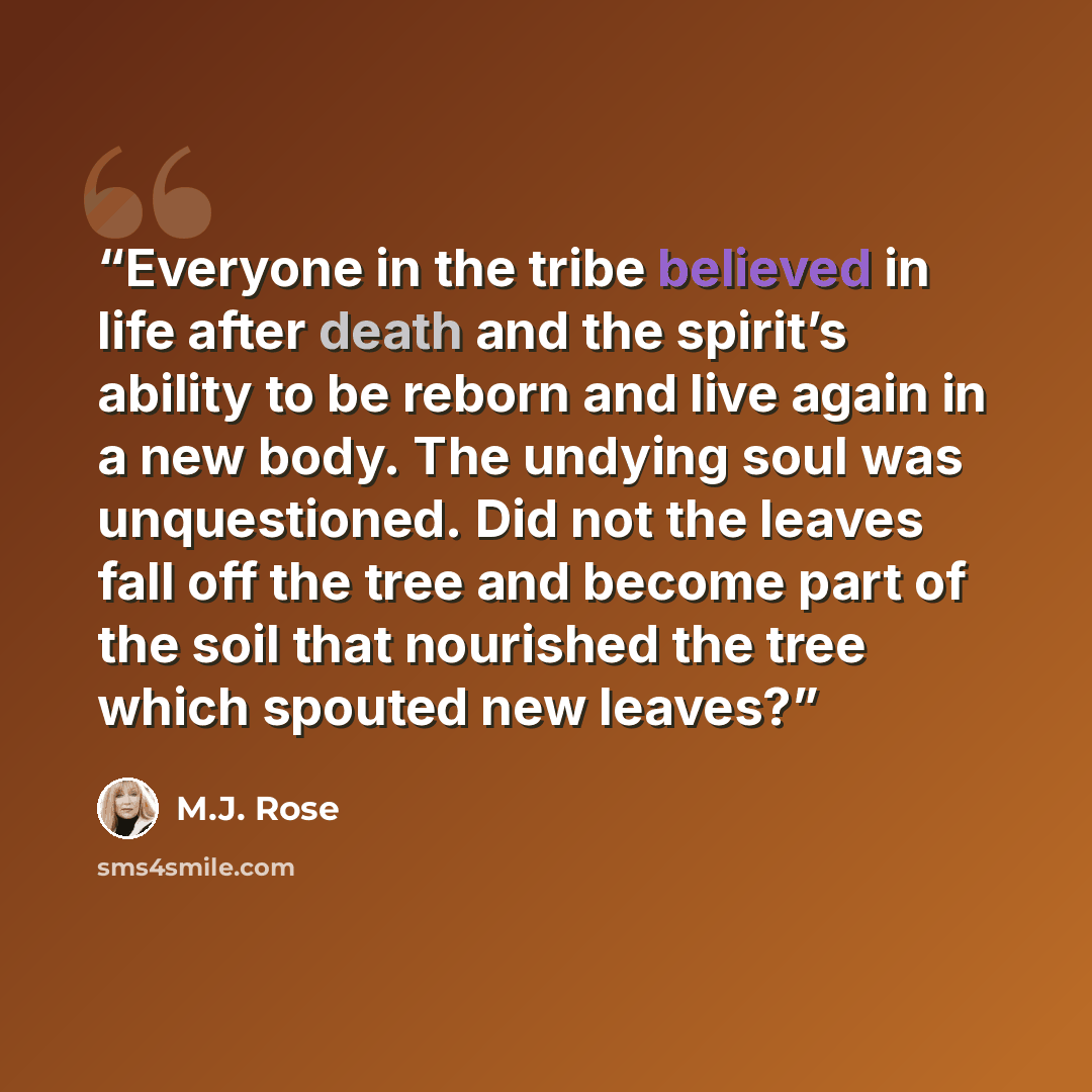 “Everyone in the tribe believed in life after death and the spirit’s ability to be reborn and live again in a new body. The undying soul was unquestioned. Did not the leaves fall off the tree and become part of the soil that nourished the tree which spouted new leaves?” quote by M.J. Rose