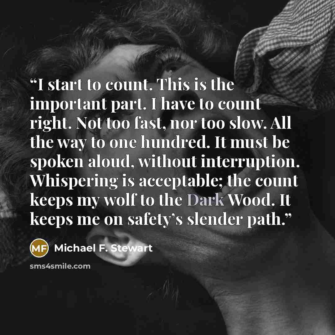 “I start to count. This is the important part. I have to count right. Not too fast, nor too slow. All the way to one hundred. It must be spoken aloud, without interruption. Whispering is acceptable; the count keeps my wolf to the Dark Wood. It keeps me on safety’s slender path.” quote by Michael F. Stewart