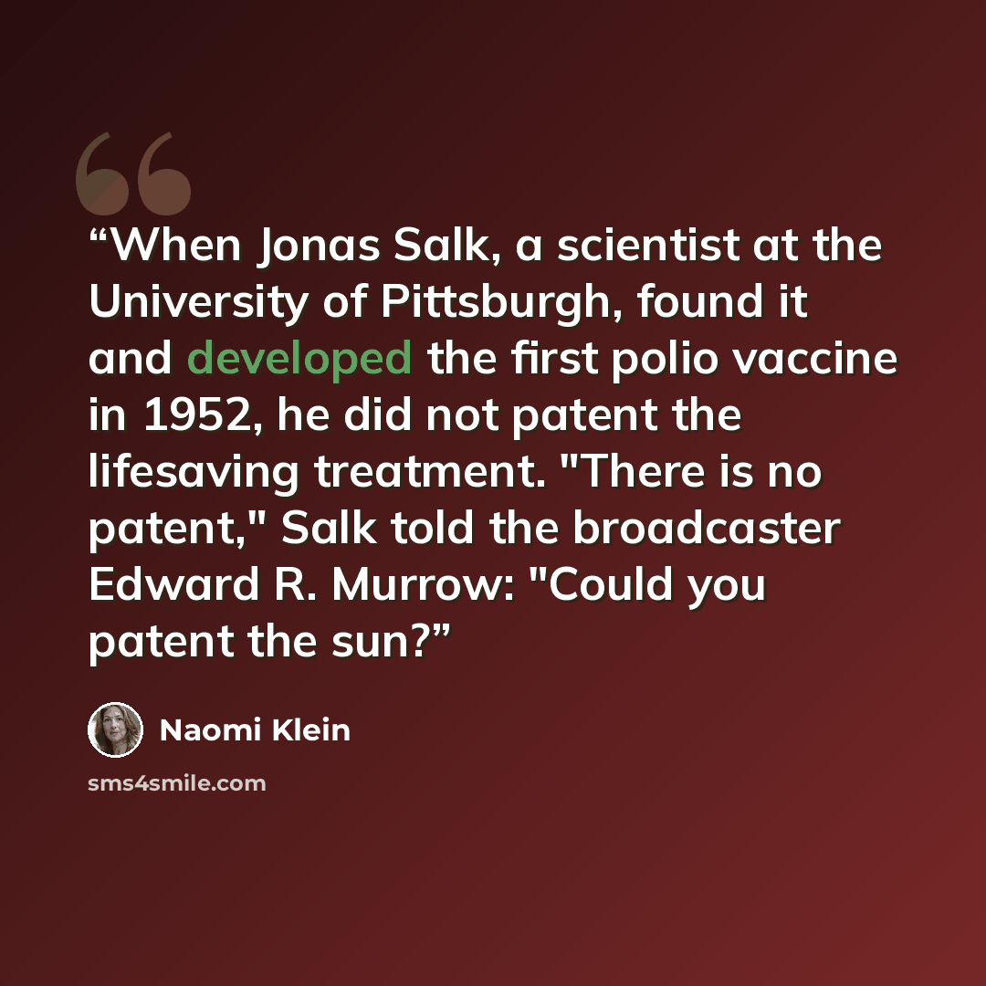 “When Jonas Salk, a scientist at the University of Pittsburgh, found it and developed the first polio vaccine in 1952, he did not patent the lifesaving treatment. "There is no patent," Salk told the broadcaster Edward R. Murrow: "Could you patent the sun?” quote by Naomi Klein