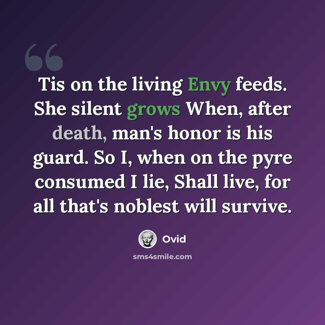 “Tis on the living Envy feeds. She silent grows When, after death, man's honor is his guard. So I, when on the pyre consumed I lie, Shall live, for all that's noblest will survive.” quote by Ovid